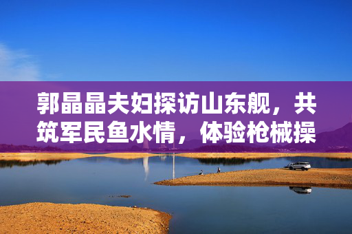 郭晶晶夫妇探访山东舰，共筑军民鱼水情，体验枪械操作