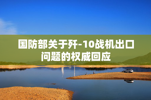 国防部关于歼-10战机出口问题的权威回应