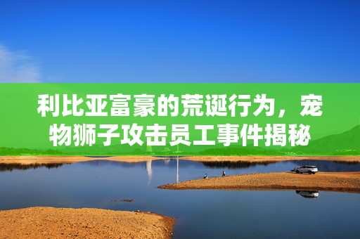利比亚富豪的荒诞行为，宠物狮子攻击员工事件揭秘