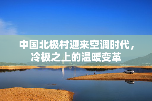 中国北极村迎来空调时代，冷极之上的温暖变革