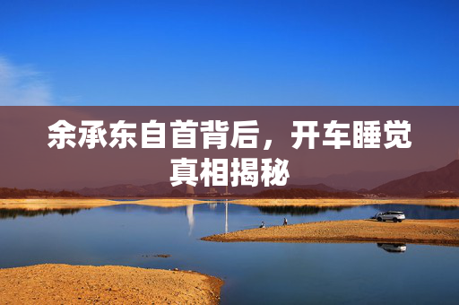 余承东自首背后，开车睡觉真相揭秘