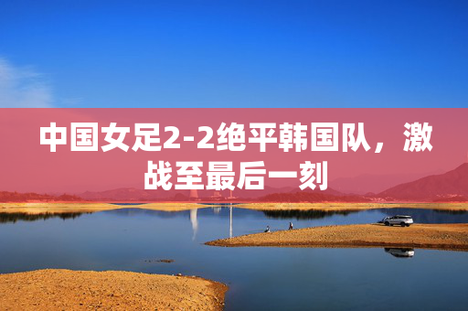 中国女足2-2绝平韩国队，激战至最后一刻