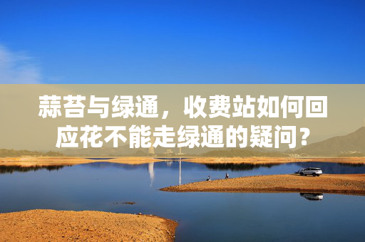 蒜苔与绿通，收费站如何回应花不能走绿通的疑问？