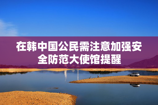 在韩中国公民需注意加强安全防范大使馆提醒