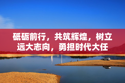 砥砺前行，共筑辉煌，树立远大志向，勇担时代大任
