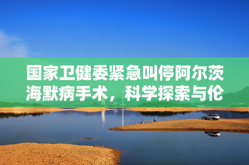 国家卫健委紧急叫停阿尔茨海默病手术，科学探索与伦理道德的双重考量
