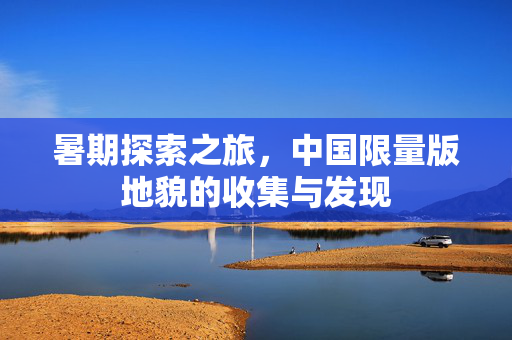 暑期探索之旅，中国限量版地貌的收集与发现