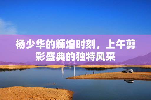 杨少华的辉煌时刻，上午剪彩盛典的独特风采