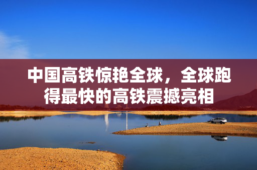 中国高铁惊艳全球，全球跑得最快的高铁震撼亮相