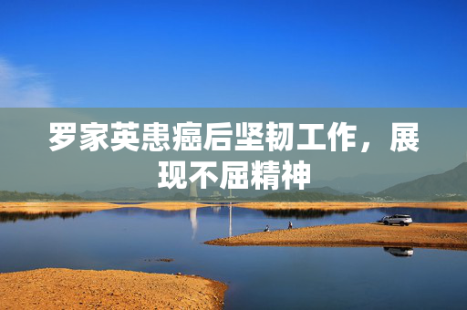 罗家英患癌后坚韧工作，展现不屈精神