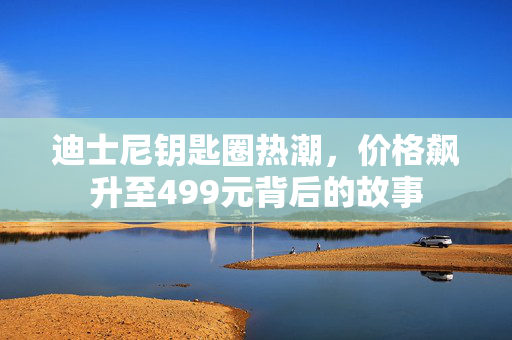 迪士尼钥匙圈热潮，价格飙升至499元背后的故事