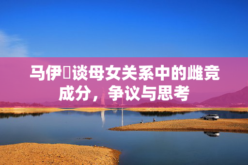 马伊琍谈母女关系中的雌竞成分，争议与思考