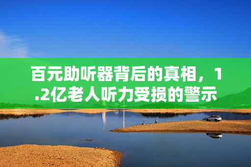 百元助听器背后的真相，1.2亿老人听力受损的警示