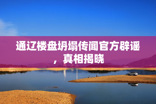 通辽楼盘坍塌传闻官方辟谣，真相揭晓
