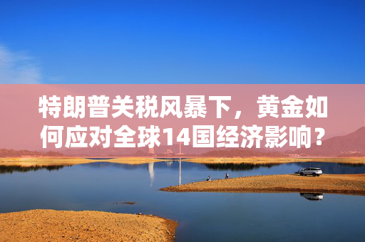 特朗普关税风暴下，黄金如何应对全球14国经济影响？