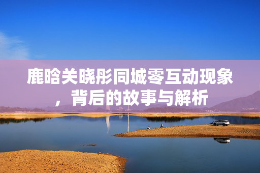 鹿晗关晓彤同城零互动现象，背后的故事与解析