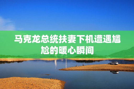 马克龙总统扶妻下机遭遇尴尬的暖心瞬间