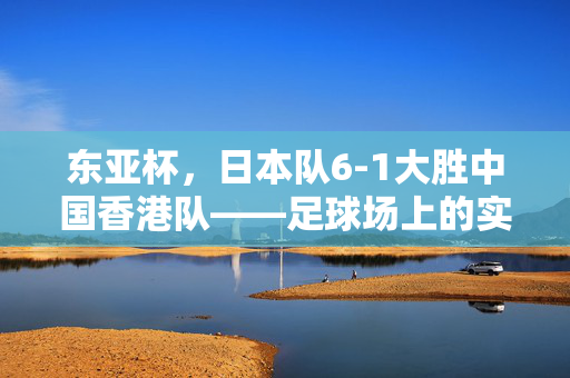 东亚杯，日本队6-1大胜中国香港队——足球场上的实力对决与未来展望