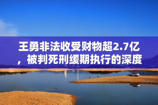王勇非法收受财物超2.7亿，被判死刑缓期执行的深度剖析