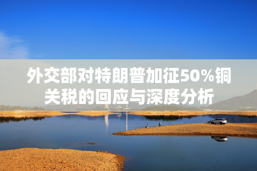外交部对特朗普加征50%铜关税的回应与深度分析