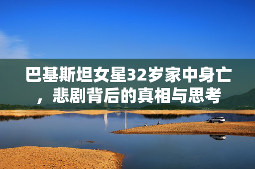 巴基斯坦女星32岁家中身亡，悲剧背后的真相与思考