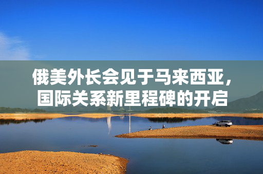 俄美外长会见于马来西亚，国际关系新里程碑的开启