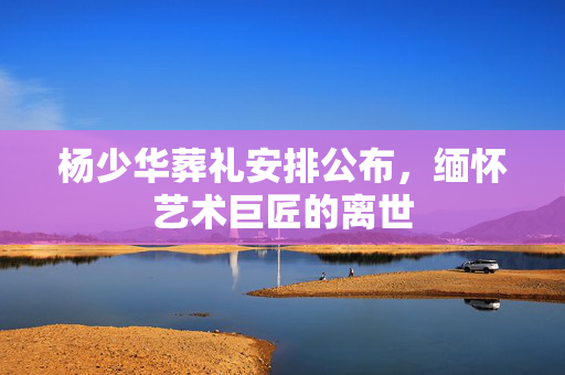 杨少华葬礼安排公布，缅怀艺术巨匠的离世