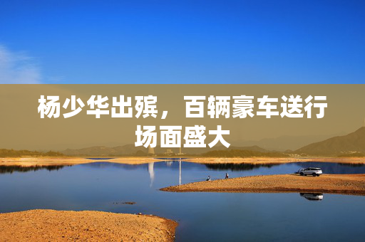 杨少华出殡，百辆豪车送行场面盛大