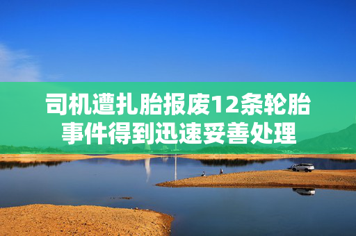 司机遭扎胎报废12条轮胎事件得到迅速妥善处理