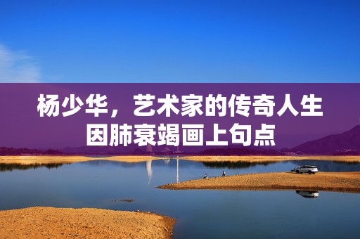杨少华，艺术家的传奇人生因肺衰竭画上句点