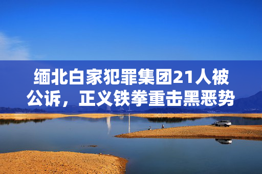 缅北白家犯罪集团21人被公诉，正义铁拳重击黑恶势力