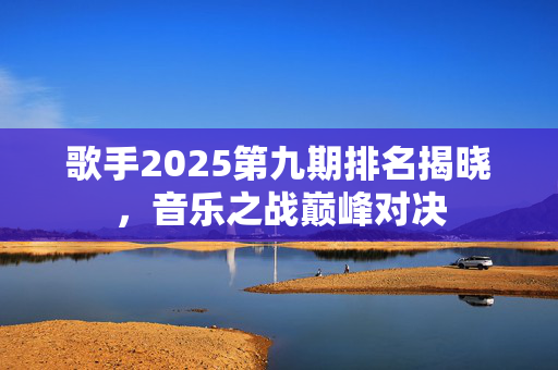 歌手2025第九期排名揭晓，音乐之战巅峰对决