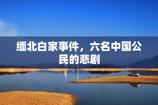 缅北白家事件，六名中国公民的悲剧