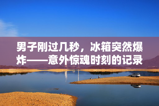 男子刚过几秒，冰箱突然爆炸——意外惊魂时刻的记录