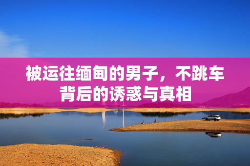 被运往缅甸的男子，不跳车背后的诱惑与真相