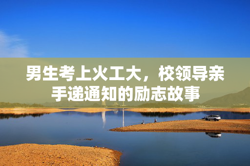 男生考上火工大，校领导亲手递通知的励志故事