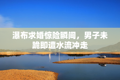 瀑布求婚惊险瞬间，男子未跪即遭水流冲走