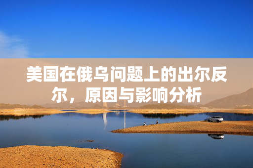 美国在俄乌问题上的出尔反尔，原因与影响分析