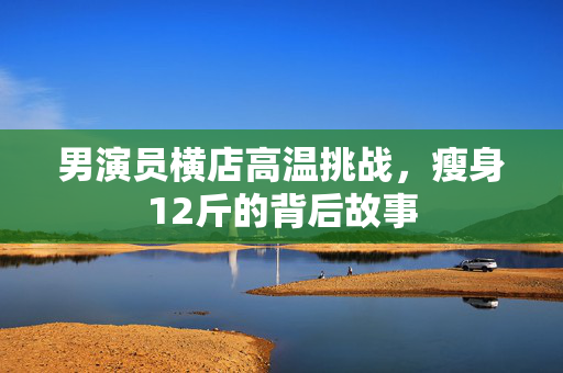 男演员横店高温挑战，瘦身12斤的背后故事