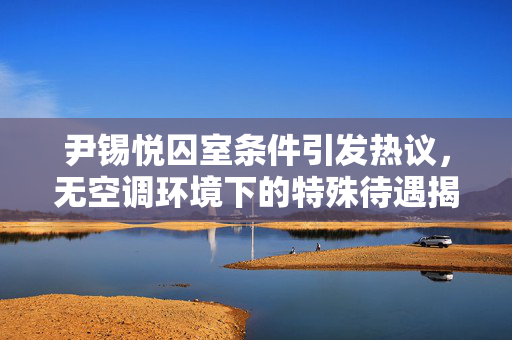 尹锡悦囚室条件引发热议，无空调环境下的特殊待遇揭秘
