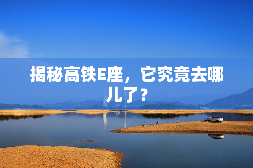 揭秘高铁E座，它究竟去哪儿了？