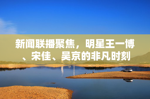 新闻联播聚焦，明星王一博、宋佳、吴京的非凡时刻