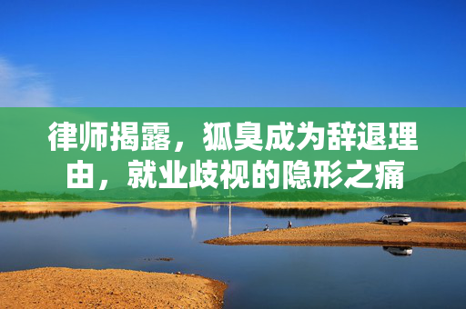 律师揭露，狐臭成为辞退理由，就业歧视的隐形之痛