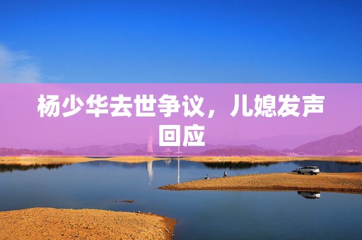 杨少华去世争议，儿媳发声回应