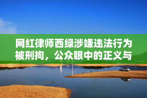 网红律师西绿涉嫌违法行为被刑拘，公众眼中的正义与法律之剑的碰撞