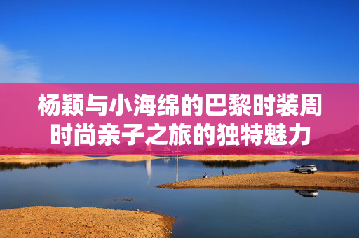 杨颖与小海绵的巴黎时装周时尚亲子之旅的独特魅力