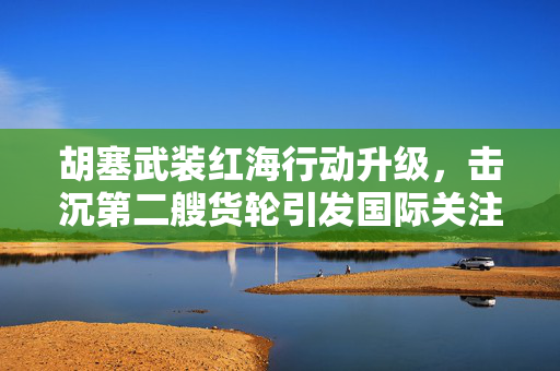 胡塞武装红海行动升级，击沉第二艘货轮引发国际关注