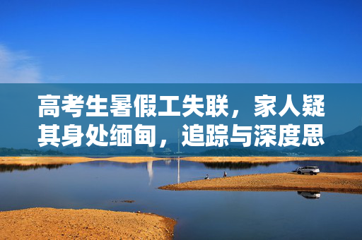 高考生暑假工失联，家人疑其身处缅甸，追踪与深度思考