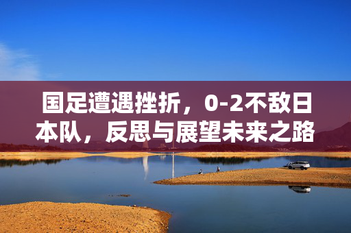 国足遭遇挫折，0-2不敌日本队，反思与展望未来之路