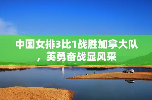 中国女排3比1战胜加拿大队，英勇奋战显风采